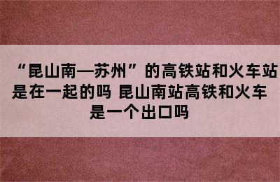 “昆山南—苏州”的高铁站和火车站是在一起的吗 昆山南站高铁和火车是一个出口吗